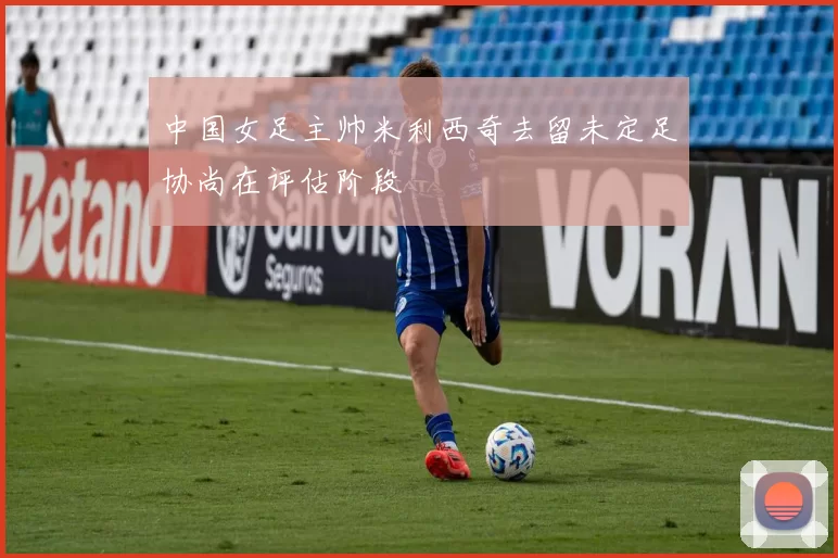 中国女足主帅米利西奇去留未定足协尚在评估阶段