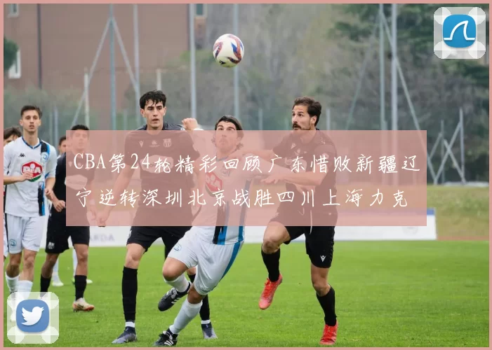 CBA第24轮精彩回顾广东惜败新疆辽宁逆转深圳北京战胜四川上海力克北控展现强劲实力