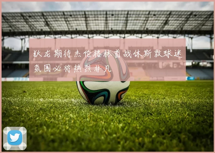 狄龙期待杰伦格林首战休斯敦球迷氛围必将热烈非凡