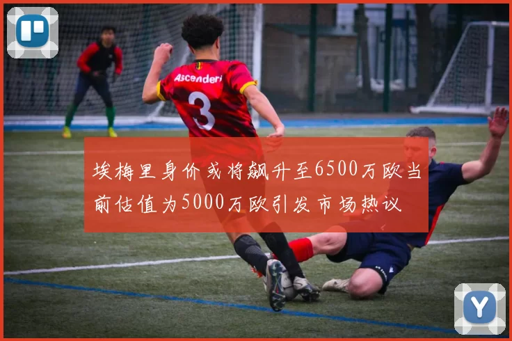 埃梅里身价或将飙升至6500万欧当前估值为5000万欧引发市场热议