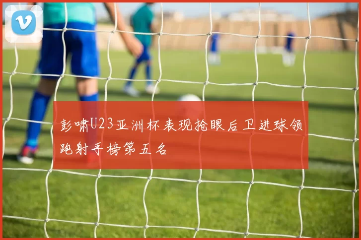 彭啸U23亚洲杯表现抢眼后卫进球领跑射手榜第五名