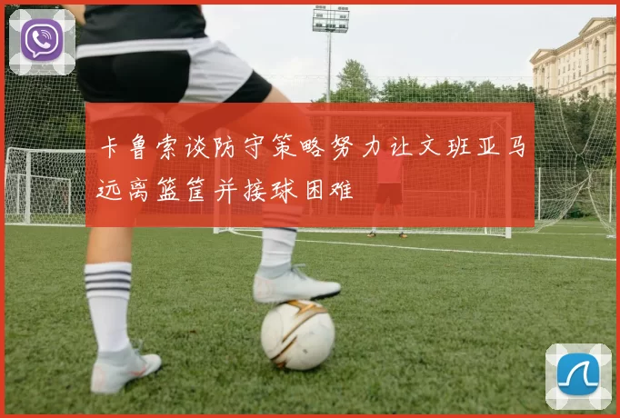 卡鲁索谈防守策略努力让文班亚马远离篮筐并接球困难