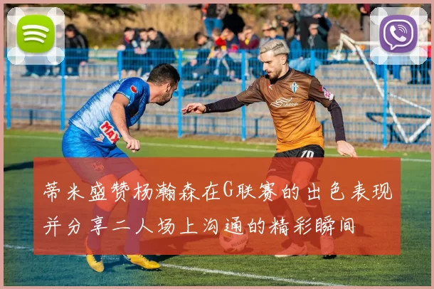 蒂米盛赞杨瀚森在G联赛的出色表现并分享二人场上沟通的精彩瞬间