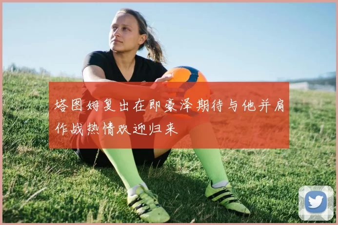 塔图姆复出在即豪泽期待与他并肩作战热情欢迎归来