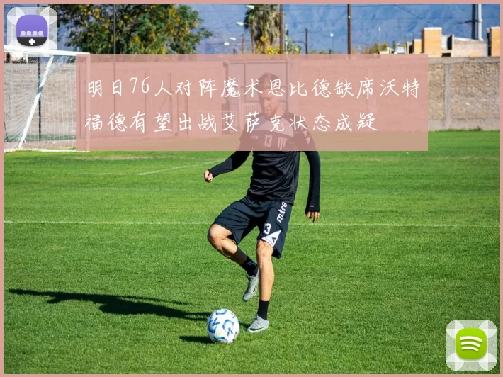 明日76人对阵魔术恩比德缺席沃特福德有望出战艾萨克状态成疑
