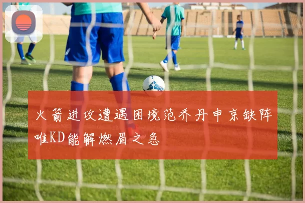 火箭进攻遭遇困境范乔丹申京缺阵唯KD能解燃眉之急