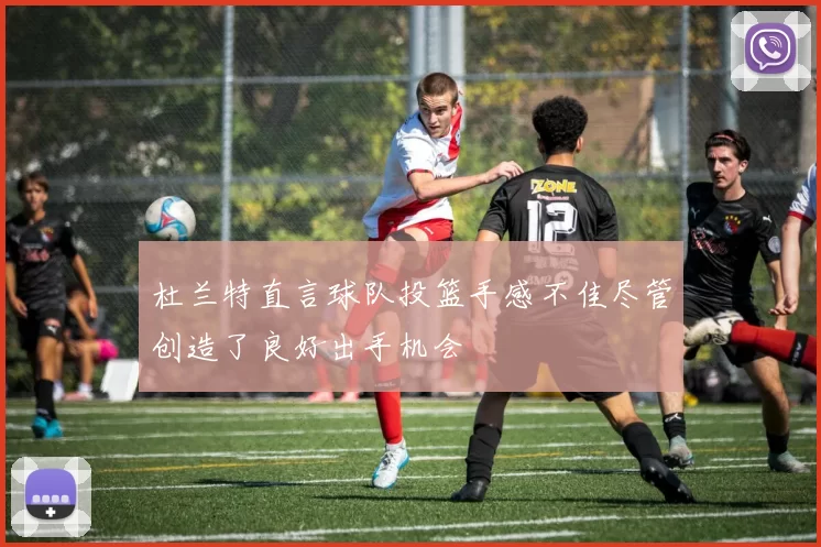 杜兰特直言球队投篮手感不佳尽管创造了良好出手机会