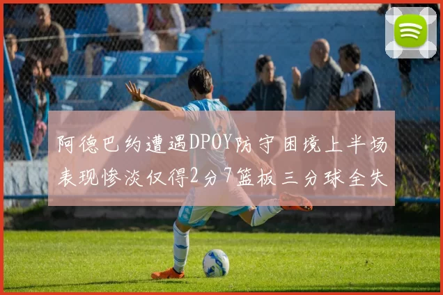 阿德巴约遭遇DPOY防守困境上半场表现惨淡仅得2分7篮板三分球全失准
